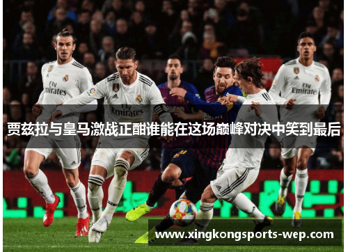 贾兹拉与皇马激战正酣谁能在这场巅峰对决中笑到最后